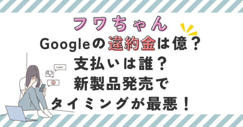 フワちゃんGoogleの違約金は億？支払いは誰？新製品発売で最悪のタイミングだった！